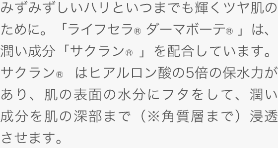 みずみずしいハリといつまでも輝くツヤ肌のために。「ライフセラ ダーマボーテ&reg;」は、潤い成分「サクラン&reg; 」を配合しています。サクラン&reg; はヒアルロン酸の5倍の保水力があり、肌の表面の水分にフタをして、潤い成分を肌の深部まで（※角質層まで）浸透させます。