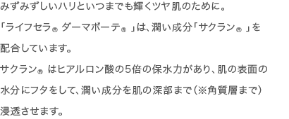 みずみずしいハリといつまでも輝くツヤ肌のために。「ライフセラ ダーマボーテ&reg;」は、潤い成分「サクラン&reg; 」を配合しています。サクラン&reg; はヒアルロン酸の5倍の保水力があり、肌の表面の水分にフタをして、潤い成分を肌の深部まで（※角質層まで）浸透させます。
